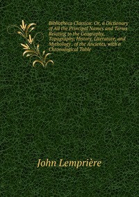 Bibliotheca Classica: Or, a Dictionary of All the Principal Names and Terms Relating to the Geography, Topography, History, Literature, and Mythology . of the Ancients, with a Chronological T