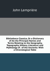 Bibliotheca Classica, Or a Dictionary of All the Principal Names and Terms Relating to the Geography, Topography, History, Literature and Mythology of . of the Ancients: With a Chronological 