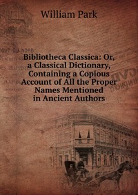 Bibliotheca Classica: Or, a Classical Dictionary, Containing a Copious Account of All the Proper Names Mentioned in Ancient Authors