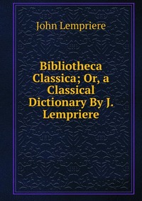 Bibliotheca Classica; Or, a Classical Dictionary By J. Lempriere