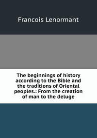 The beginnings of history according to the Bible and the traditions of Oriental peoples.: From the creation of man to the deluge