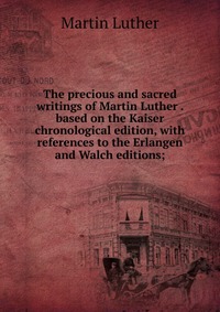 The precious and sacred writings of Martin Luther . based on the Kaiser chronological edition, with references to the Erlangen and Walch editions;