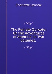 The Female Quixote: Or, the Adventures of Arabella. in Two Volumes