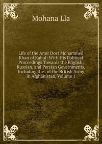 Life of the Amir Dost Mohammed Khan of Kabul: With His Political Proceedings Towards the English, Russian, and Persian Governments, Including the . of the British Army in Afghanistan, Volume 