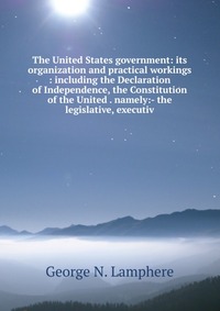 The United States government: its organization and practical workings : including the Declaration of Independence, the Constitution of the United . namely:- the legislative, executiv