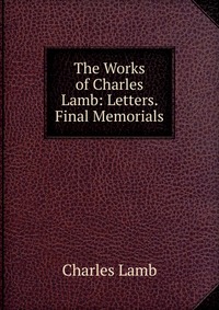 The Works of Charles Lamb: Letters. Final Memorials