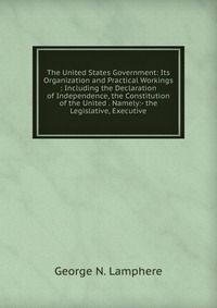 The United States Government: Its Organization and Practical Workings : Including the Declaration of Independence, the Constitution of the United . Namely:- the Legislative, Executive