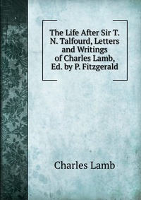 The Life After Sir T.N. Talfourd, Letters and Writings of Charles Lamb, Ed. by P. Fitzgerald