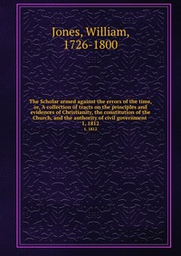 The Scholar armed against the errors of the time, or, A collection of tracts on the principles and evidences of Christianity, the constitution of the Church, and the authority of civil govern