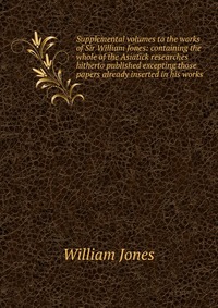 Supplemental volumes to the works of Sir William Jones: containing the whole of the Asiatick researches hitherto published excepting those papers already inserted in his works