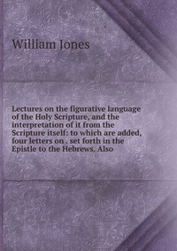 Lectures on the figurative language of the Holy Scripture, and the interpretation of it from the Scripture itself: to which are added, four letters on . set forth in the Epistle to the Hebrew