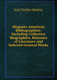 Hispanic American Bibliographies: Including Collective Biographies, Histories of Literature and Selected General Works