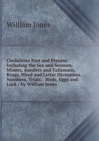 Credulities Past and Present: Including the Sea and Seamen, Miners, Amulets and Talismans, Rings, Word and Letter Divination, Numbers, Trials, . Birds, Eggs and Luck / by William Jones