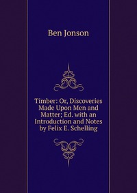 Timber: Or, Discoveries Made Upon Men and Matter; Ed. with an Introduction and Notes by Felix E. Schelling