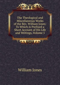 The Theological and Miscellaneous Works of the Rev. William Jones: To Which Is Prefixed a Short Account of His Life and Writings, Volume 5