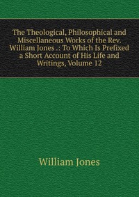 The Theological, Philosophical and Miscellaneous Works of the Rev. William Jones .: To Which Is Prefixed a Short Account of His Life and Writings, Volume 12