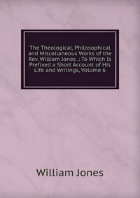 The Theological, Philosophical and Miscellaneous Works of the Rev. William Jones .: To Which Is Prefixed a Short Account of His Life and Writings, Volume 6