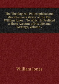 The Theological, Philosophical and Miscellaneous Works of the Rev. William Jones .: To Which Is Prefixed a Short Account of His Life and Writings, Volume 7