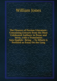 The Flowers of Persian Literature: Containing Extracts from the Most Celebrated Authors, in Prose and Verse, with a Translation Into English : Being . : To Which Is Prefixed an Essay On the L