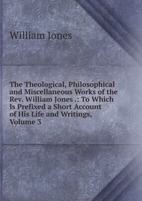 The Theological, Philosophical and Miscellaneous Works of the Rev. William Jones .: To Which Is Prefixed a Short Account of His Life and Writings, Volume 3