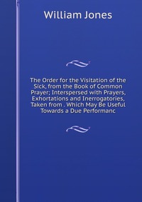 The Order for the Visitation of the Sick, from the Book of Common Prayer; Interspersed with Prayers, Exhortations and Inerrogatories, Taken from . Which May Be Useful Towards a Due Performanc