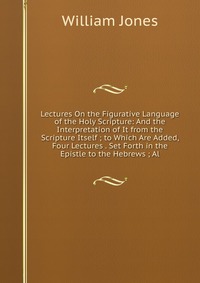 Lectures On the Figurative Language of the Holy Scripture: And the Interpretation of It from the Scripture Itself ; to Which Are Added, Four Lectures . Set Forth in the Epistle to the Hebrews