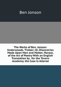 The Works of Ben. Jonson: Underwoods. Timber; Or, Discoveries Made Upon Men and Matter. Horace, of the Art of Poetry With an English Translation by . for the Tavern Academy. the Case Is Alter