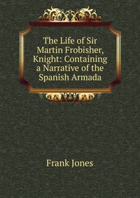 The Life of Sir Martin Frobisher, Knight: Containing a Narrative of the Spanish Armada