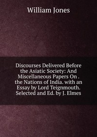 Discourses Delivered Before the Asiatic Society: And Miscellaneous Papers On . the Nations of India. with an Essay by Lord Teignmouth. Selected and Ed. by J. Elmes