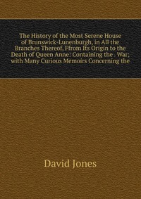 The History of the Most Serene House of Brunswick-Lunenburgh, in All the Branches Thereof, Ffrom Its Origin to the Death of Queen Anne: Containing the . War; with Many Curious Memoirs Concern