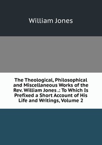 The Theological, Philosophical and Miscellaneous Works of the Rev. William Jones .: To Which Is Prefixed a Short Account of His Life and Writings, Volume 2