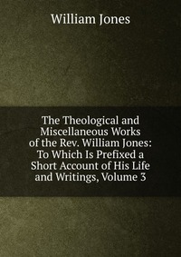 The Theological and Miscellaneous Works of the Rev. William Jones: To Which Is Prefixed a Short Account of His Life and Writings, Volume 3