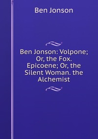 Ben Jonson: Volpone; Or, the Fox. Epicoene; Or, the Silent Woman. the Alchemist