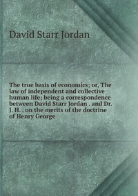 The true basis of economics; or, The law of independent and collective human life; being a correspondence between David Starr Jordan . and Dr. J. H. . on the merits of the doctrine of Henry G