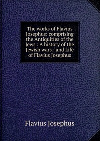 The works of Flavius Josephus: comprising the Antiquities of the Jews : A history of the Jewish wars : and Life of Flavius Josephus