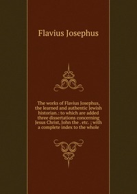 The works of Flavius Josephus, the learned and authentic Jewish historian.: to which are added three dissertations concerning Jesus Christ, John the . etc. ; with a complete index to the whol