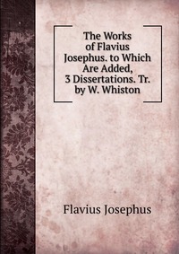 The Works of Flavius Josephus. to Which Are Added, 3 Dissertations. Tr. by W. Whiston