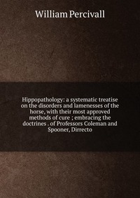 Hippopathology: a systematic treatise on the disorders and lamenesses of the horse, with their most approved methods of cure ; embracing the doctrines . of Professors Coleman and Spooner, Dir