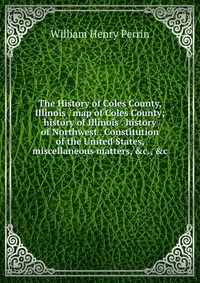 The History of Coles County, Illinois . map of Coles County; history of Illinois . history of Northwest . Constitution of the United States, miscellaneous matters, &c., &c