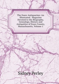 The Essex Antiquarian: An Illustrated . Magazine Devoted to the Biography, Genealogy, History and Antiquities of Essex County, Massachusetts, Volume 1