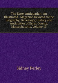 The Essex Antiquarian: An Illustrated . Magazine Devoted to the Biography, Genealogy, History and Antiquities of Essex County, Massachusetts, Volume 13