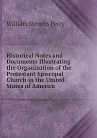 Historical Notes and Documents Illustrating the Organization of the Protestant Episcopal Church in the United States of America