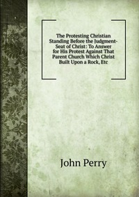 The Protesting Christian Standing Before the Judgment-Seat of Christ: To Answer for His Protest Against That Parent Church Which Christ Built Upon a Rock, Etc