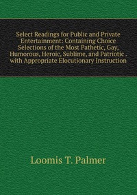 Select Readings for Public and Private Entertainment: Containing Choice Selections of the Most Pathetic, Gay, Humorous, Heroic, Sublime, and Patriotic . with Appropriate Elocutionary Instruct