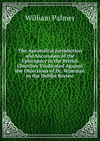 The Apostolical Jurisdiction and Succession of the Episcopacy in the British Churches Vindicated Against the Objections of Dr. Wiseman in the Dublin Review