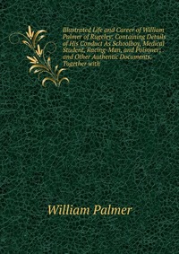 Illustrated Life and Career of William Palmer of Rugeley: Containing Details of His Conduct As Schoolboy, Medical Student, Racing-Man, and Poisoner; . and Other Authentic Documents, Together 