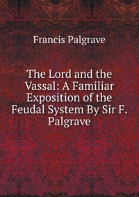 The Lord and the Vassal: A Familiar Exposition of the Feudal System By Sir F. Palgrave