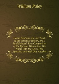 Horae Paulinae, Or, the Truth of the Scripture History of St. Paul Evinced: By a Comparison of the Epistles Which Bear His Name with the Acts of the Apostles, and with One Another