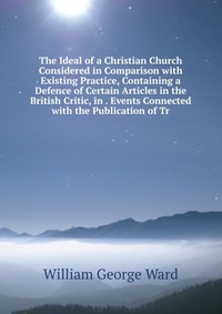 The Ideal of a Christian Church Considered in Comparison with Existing Practice, Containing a Defence of Certain Articles in the British Critic, in . Events Connected with the Publication of 