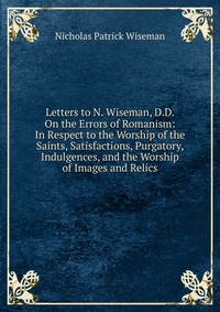 Letters to N. Wiseman, D.D. On the Errors of Romanism: In Respect to the Worship of the Saints, Satisfactions, Purgatory, Indulgences, and the Worship of Images and Relics